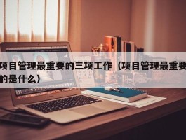 项目管理最重要的三项工作（项目管理最重要的是什么）
