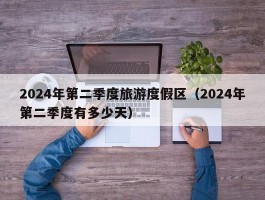 2024年第二季度旅游度假区（2024年第二季度有多少天）