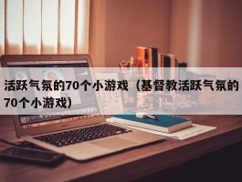 活跃气氛的70个小游戏（基督教活跃气氛的70个小游戏）
