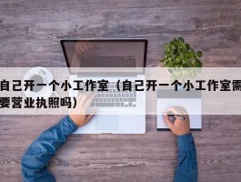 自己开一个小工作室（自己开一个小工作室需要营业执照吗）