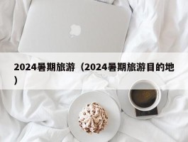 2024暑期旅游（2024暑期旅游目的地）