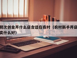 初次创业开什么店合适在农村（农村新手开店卖什么好）