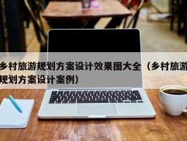 乡村旅游规划方案设计效果图大全（乡村旅游规划方案设计案例）