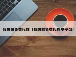 我想做免费代理（我想做免费代理电子烟）