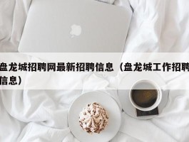 盘龙城招聘网最新招聘信息（盘龙城工作招聘信息）
