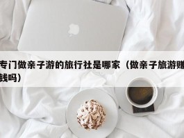 专门做亲子游的旅行社是哪家（做亲子旅游赚钱吗）