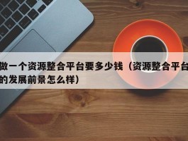 做一个资源整合平台要多少钱（资源整合平台的发展前景怎么样）