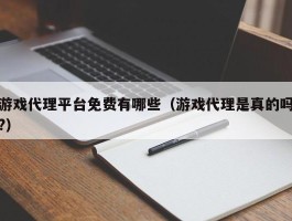 游戏代理平台免费有哪些（游戏代理是真的吗?）