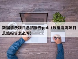 数据清洗项目总结报告ppt（数据清洗项目总结报告怎么写）