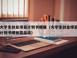 大学生创业项目计划书模板（大学生创业项目计划书模板甜品店）