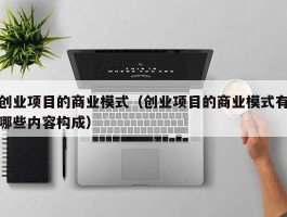 创业项目的商业模式（创业项目的商业模式有哪些内容构成）