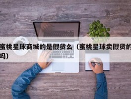 蜜桃星球商城的是假货么（蜜桃星球卖假货的吗）