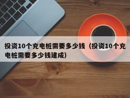 投资10个充电桩需要多少钱（投资10个充电桩需要多少钱建成）