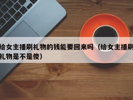 给女主播刷礼物的钱能要回来吗（给女主播刷礼物是不是傻）