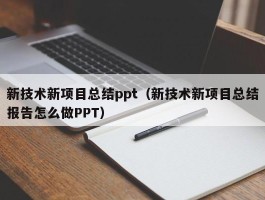 新技术新项目总结ppt（新技术新项目总结报告怎么做PPT）