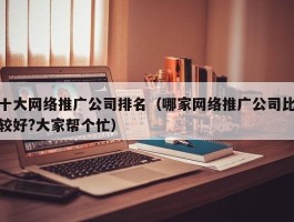 十大网络推广公司排名（哪家网络推广公司比较好?大家帮个忙）