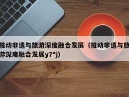 推动非遗与旅游深度融合发展（推动非遗与旅游深度融合发展y7*j）