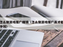 怎么做游戏推广赚钱（怎么做游戏推广员才能挣钱）