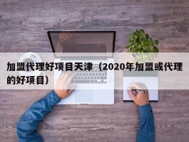 加盟代理好项目天津（2020年加盟或代理的好项目）