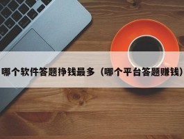哪个软件答题挣钱最多（哪个平台答题赚钱）