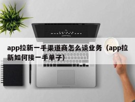 app拉新一手渠道商怎么谈业务（app拉新如何接一手单子）