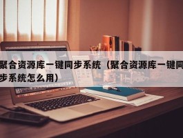 聚合资源库一键同步系统（聚合资源库一键同步系统怎么用）