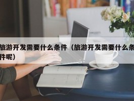 旅游开发需要什么条件（旅游开发需要什么条件呢）