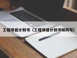 工程项目计划书（工程项目计划书如何写）