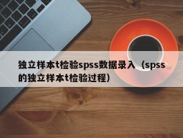 独立样本t检验spss数据录入（spss的独立样本t检验过程）