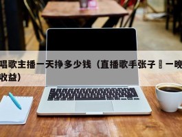 唱歌主播一天挣多少钱（直播歌手张子莯一晚收益）