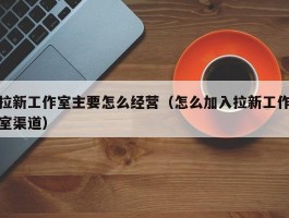 拉新工作室主要怎么经营（怎么加入拉新工作室渠道）