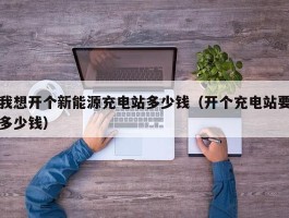 我想开个新能源充电站多少钱（开个充电站要多少钱）