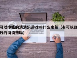 可以挣钱的消消乐游戏叫什么来着（有可以赚钱的消消乐吗）
