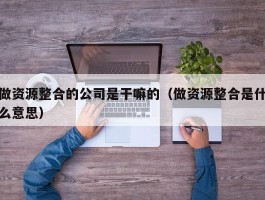 做资源整合的公司是干嘛的（做资源整合是什么意思）
