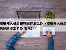 被境外人员录视频敲诈怎么办（被境外人员录视频敲诈怎么办 北京）