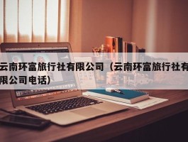 云南环富旅行社有限公司（云南环富旅行社有限公司电话）