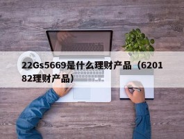 22Gs5669是什么理财产品（620182理财产品）