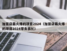 加盟店最火爆的项目2024（加盟店最火爆的项目2024零食很忙）