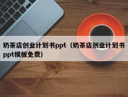奶茶店创业计划书ppt（奶茶店创业计划书ppt模板免费）