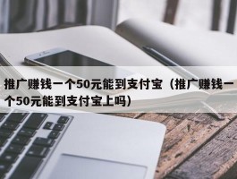 推广赚钱一个50元能到支付宝（推广赚钱一个50元能到支付宝上吗）