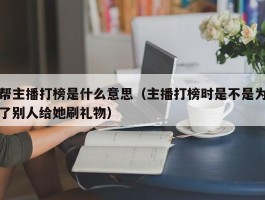 帮主播打榜是什么意思（主播打榜时是不是为了别人给她刷礼物）