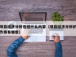 项目经济分析包括什么内容（项目经济分析的作用有哪些）