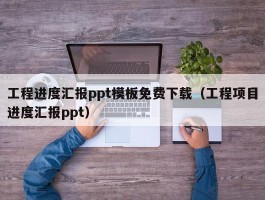 工程进度汇报ppt模板免费下载（工程项目进度汇报ppt）