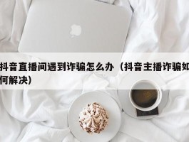 抖音直播间遇到诈骗怎么办（抖音主播诈骗如何解决）