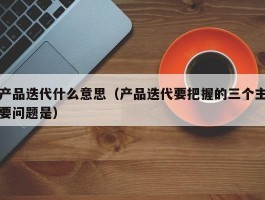产品迭代什么意思（产品迭代要把握的三个主要问题是）