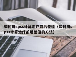 如何用spss计算治疗前后差值（如何用spss计算治疗前后差值的方法）