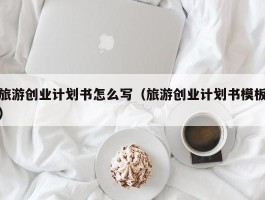 旅游创业计划书怎么写（旅游创业计划书模板）