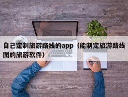 自己定制旅游路线的app（能制定旅游路线图的旅游软件）