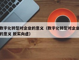 数字化转型对企业的意义（数字化转型对企业的意义 脱实向虚）