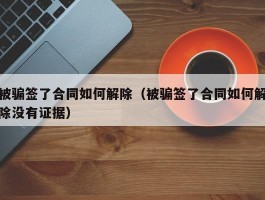 被骗签了合同如何解除（被骗签了合同如何解除没有证据）
